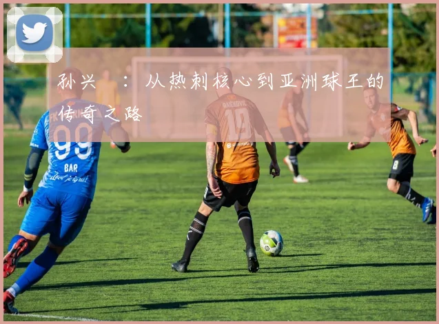 孙兴慜：从热刺核心到亚洲球王的传奇之路