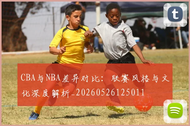 CBA与NBA差异对比:联赛风格与文化深度解析_20260526125011