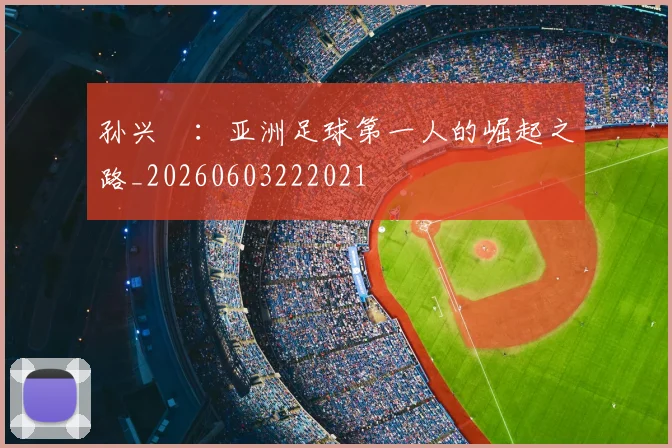 孙兴慜：亚洲足球第一人的崛起之路_20260603222021