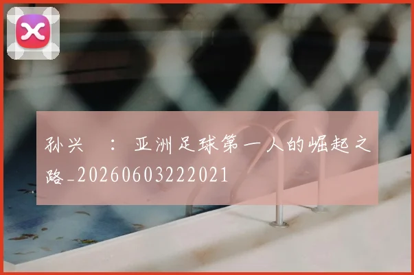 孙兴慜:亚洲足球第一人的崛起之路_20260603222021