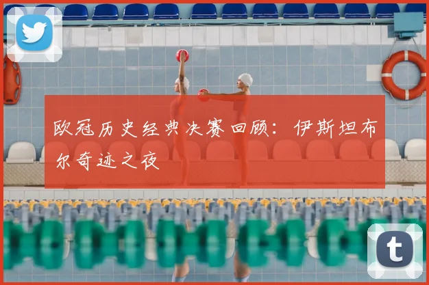 欧冠历史经典决赛回顾：伊斯坦布尔奇迹之夜