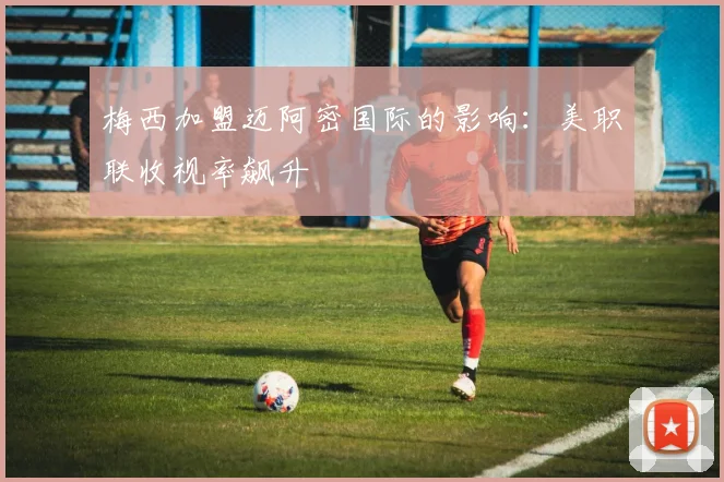 梅西加盟迈阿密国际的影响:美职联收视率飙升