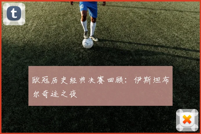 欧冠历史经典决赛回顾：伊斯坦布尔奇迹之夜
